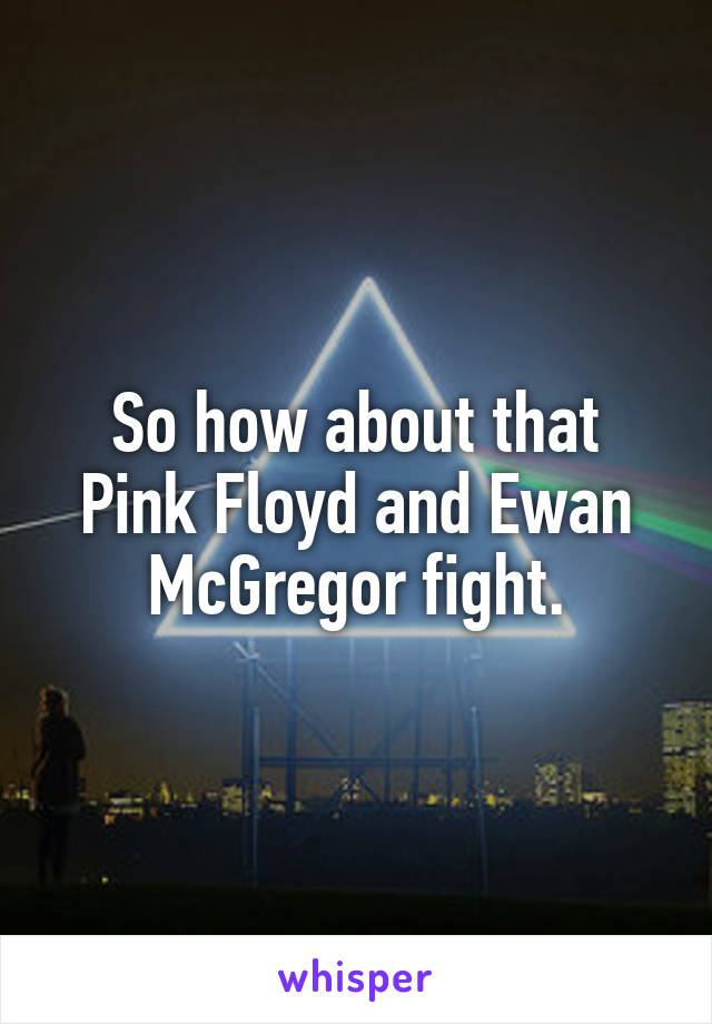 So how about that Pink Floyd and Ewan McGregor fight.