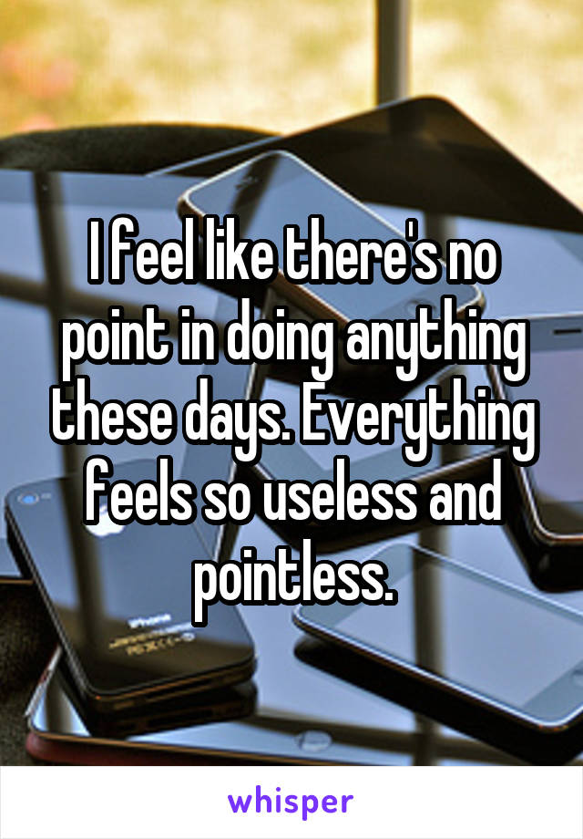 I feel like there's no point in doing anything these days. Everything feels so useless and pointless.