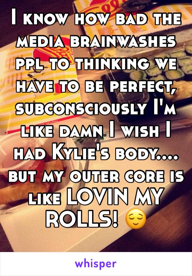 I know how bad the media brainwashes ppl to thinking we have to be perfect, subconsciously I'm like damn I wish I had Kylie's body.... but my outer core is like LOVIN MY ROLLS! 😌