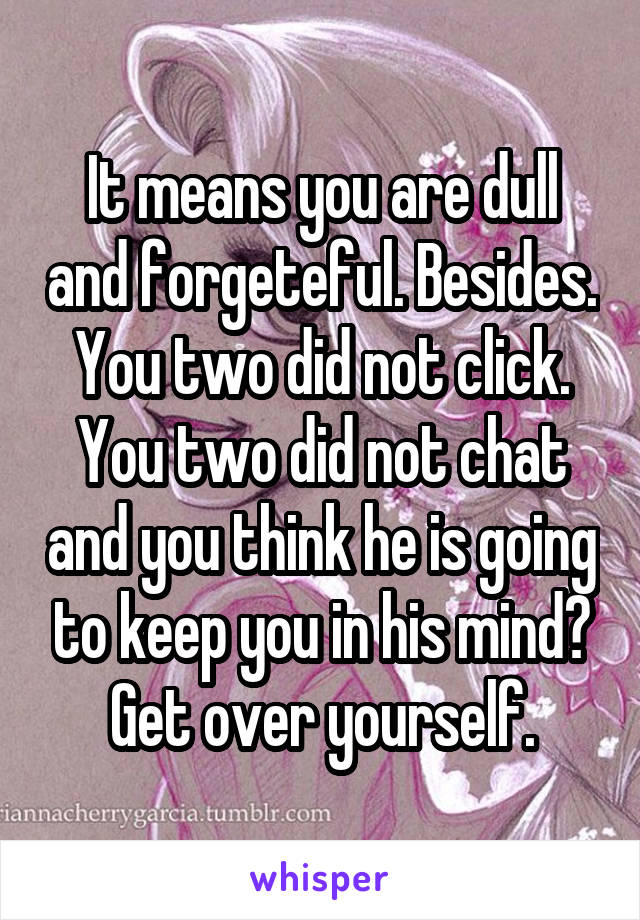 It means you are dull and forgeteful. Besides. You two did not click. You two did not chat and you think he is going to keep you in his mind? Get over yourself.