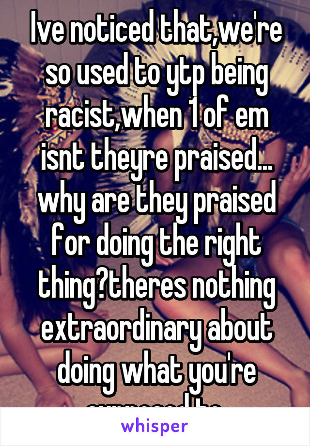 Ive noticed that,we're so used to ytp being racist,when 1 of em isnt theyre praised... why are they praised for doing the right thing?theres nothing extraordinary about doing what you're supposed to 