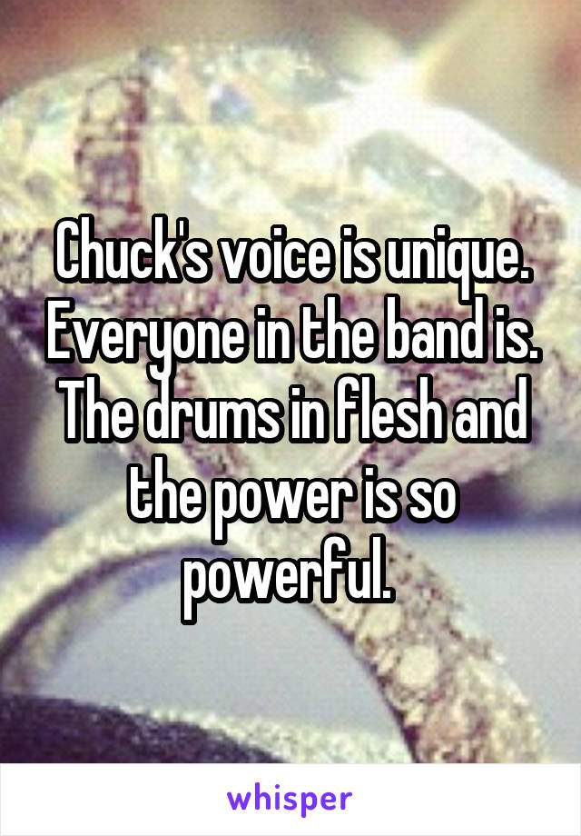 Chuck's voice is unique. Everyone in the band is. The drums in flesh and the power is so powerful. 