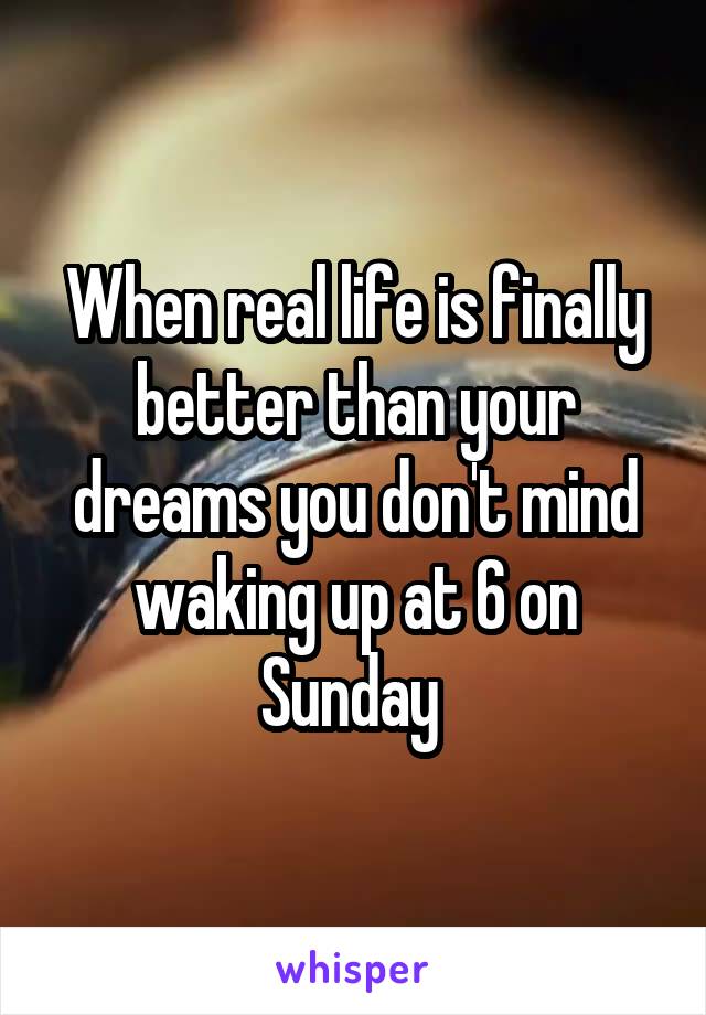 When real life is finally better than your dreams you don't mind waking up at 6 on Sunday 