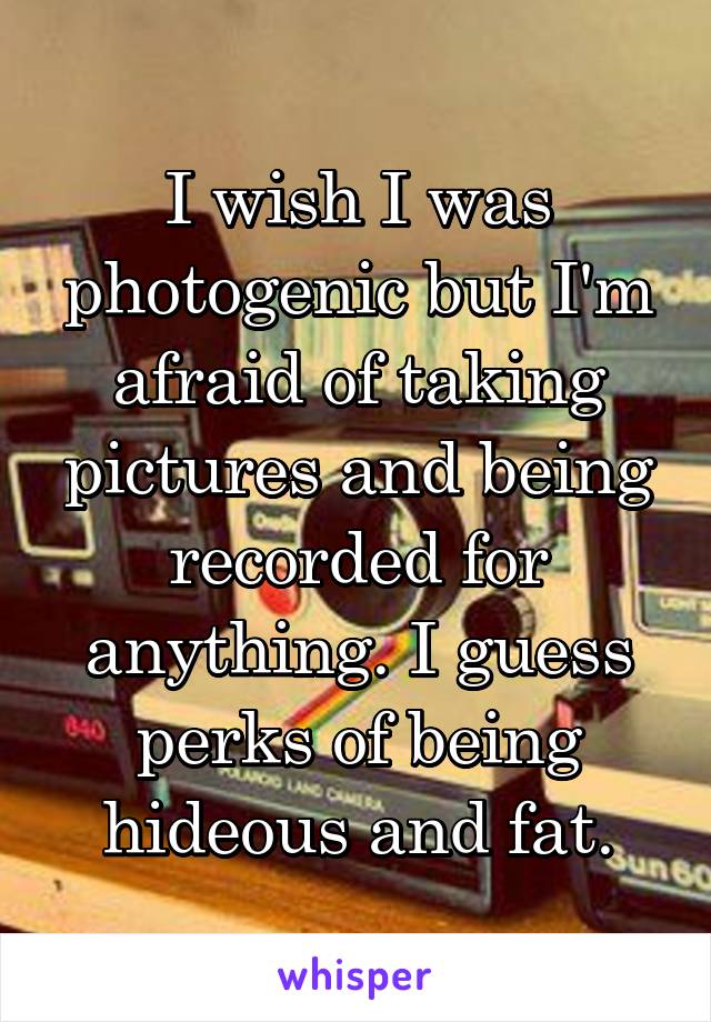 I wish I was photogenic but I'm afraid of taking pictures and being recorded for anything. I guess perks of being hideous and fat.