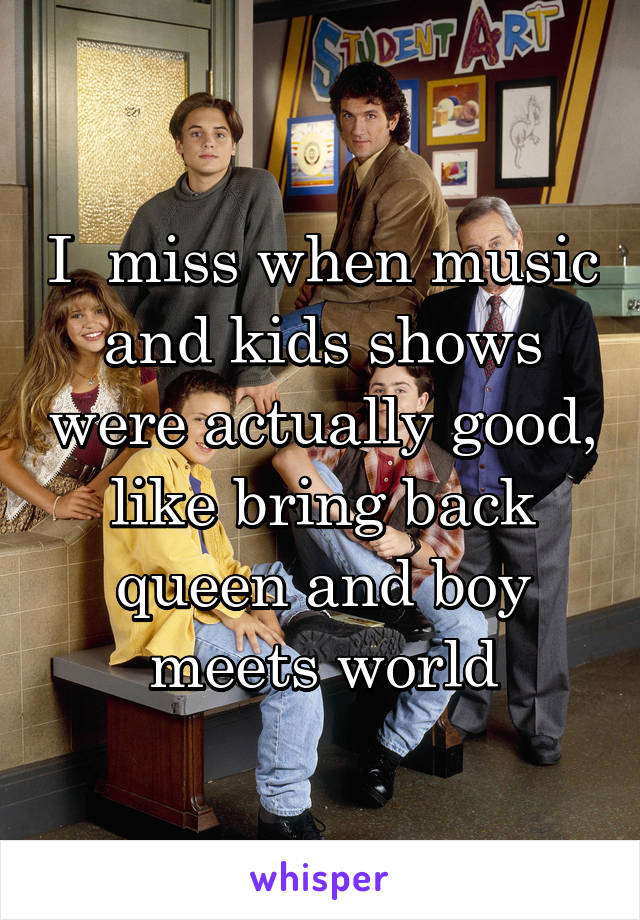 I  miss when music and kids shows were actually good, like bring back queen and boy meets world