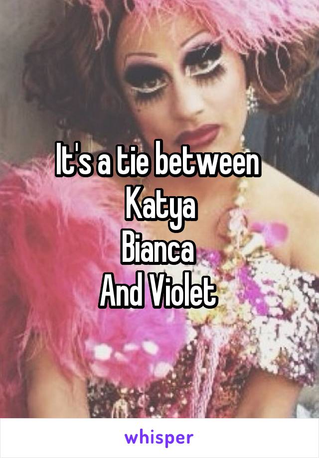 It's a tie between 
Katya
Bianca 
And Violet 