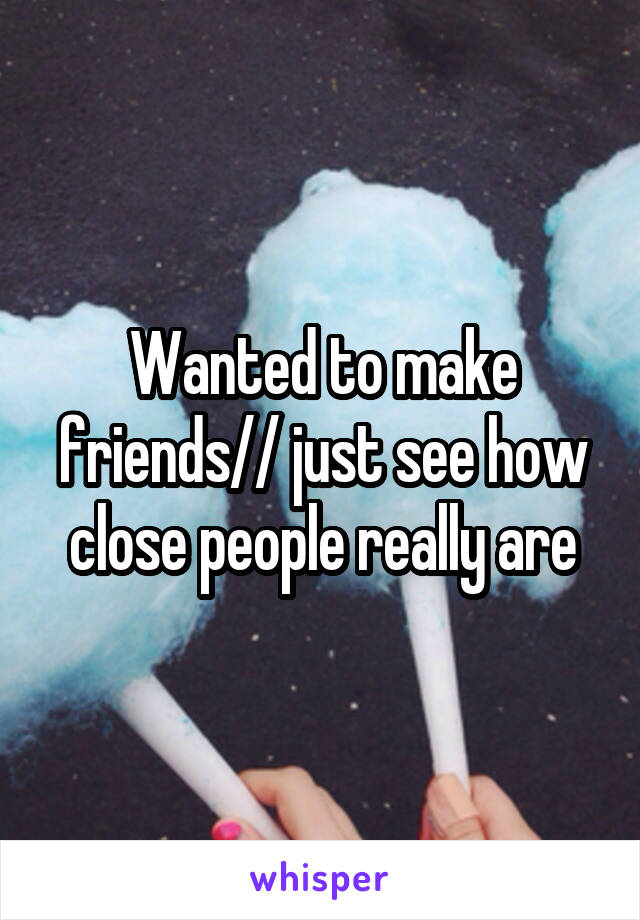Wanted to make friends// just see how close people really are