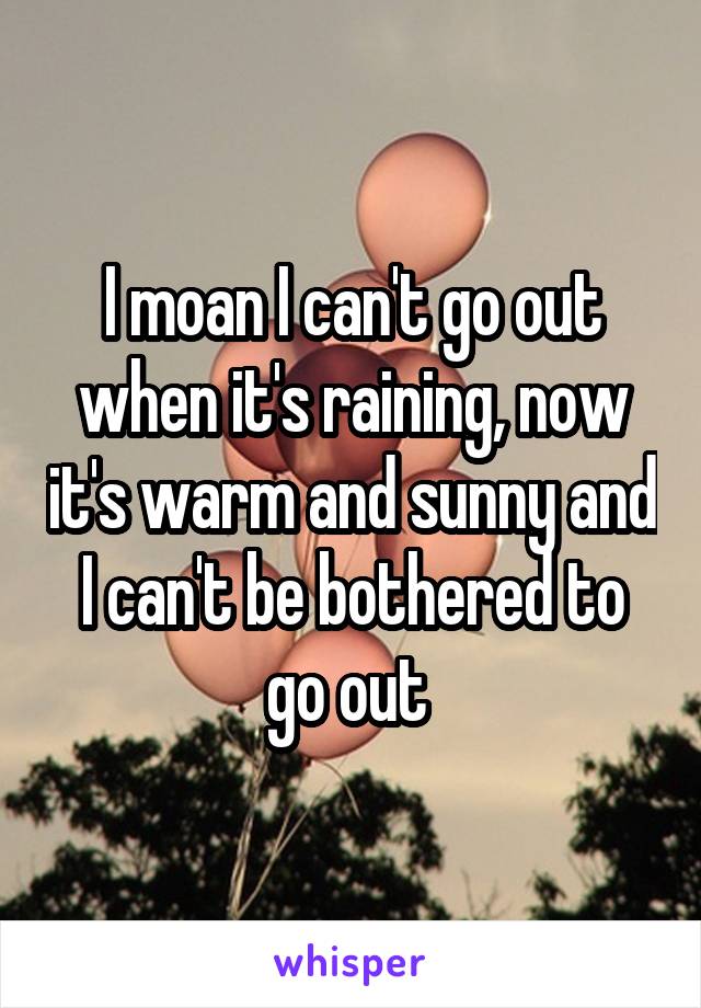 I moan I can't go out when it's raining, now it's warm and sunny and I can't be bothered to go out 