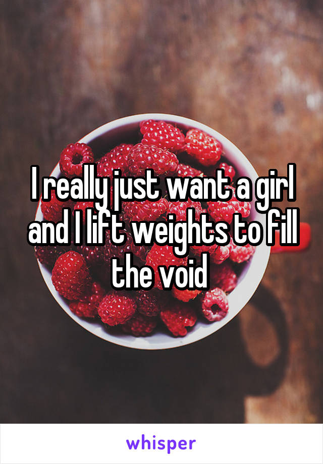 I really just want a girl and I lift weights to fill the void 