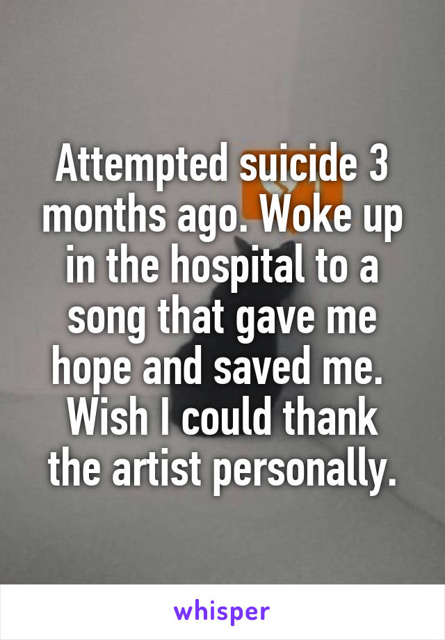 Attempted suicide 3 months ago. Woke up in the hospital to a song that gave me hope and saved me. 
Wish I could thank the artist personally.