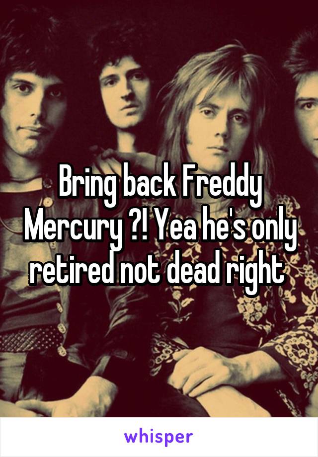 Bring back Freddy Mercury ?! Yea he's only retired not dead right 