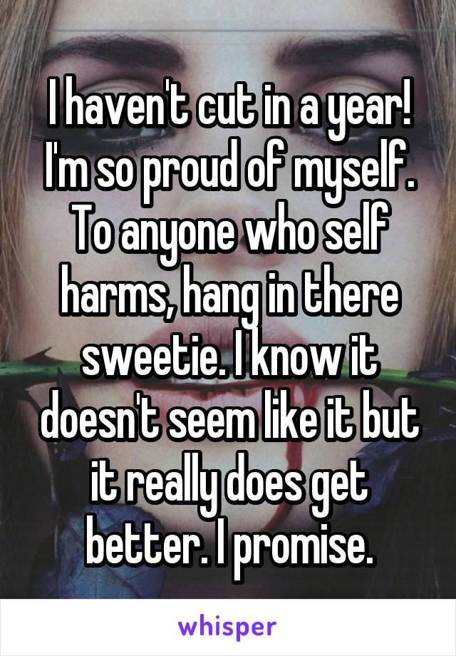 I haven't cut in a year! I'm so proud of myself. To anyone who self harms, hang in there sweetie. I know it doesn't seem like it but it really does get better. I promise.