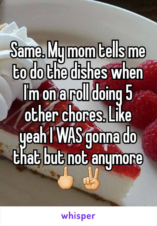 Same. My mom tells me to do the dishes when I'm on a roll doing 5 other chores. Like yeah I WAS gonna do that but not anymore 🖕✌