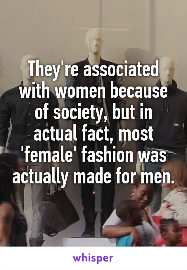 They're associated with women because of society, but in actual fact, most 'female' fashion was actually made for men. 