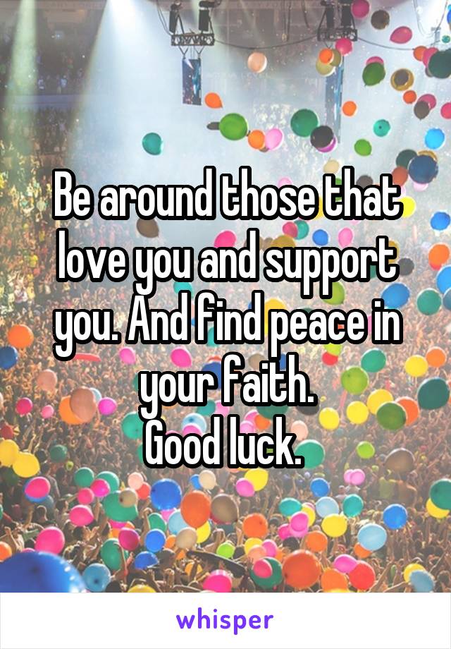 Be around those that love you and support you. And find peace in your faith.
Good luck. 