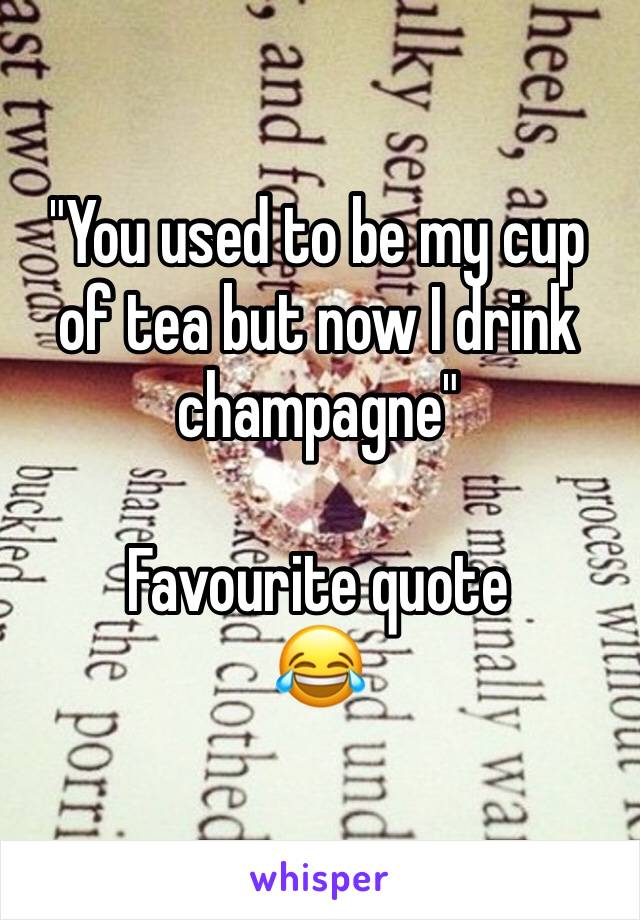 "You used to be my cup of tea but now I drink champagne"

Favourite quote 
😂