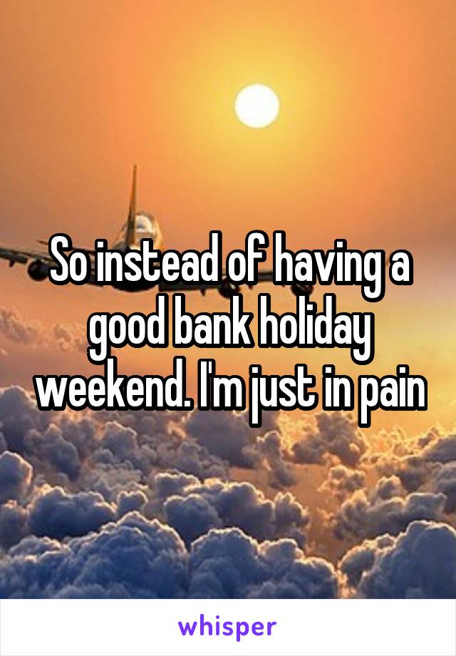 So instead of having a good bank holiday weekend. I'm just in pain