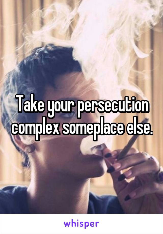 Take your persecution complex someplace else.