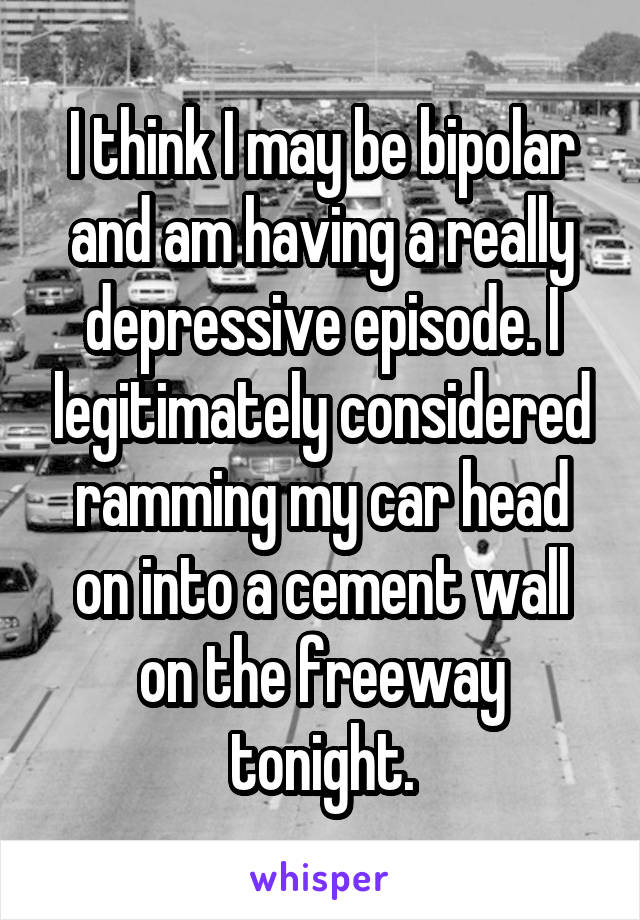 I think I may be bipolar and am having a really depressive episode. I legitimately considered ramming my car head on into a cement wall on the freeway tonight.