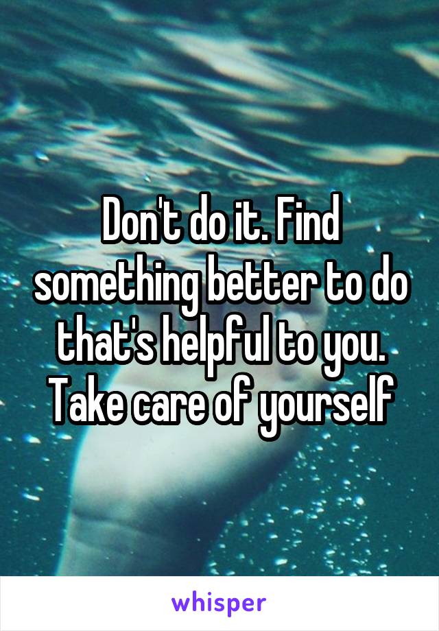 Don't do it. Find something better to do that's helpful to you. Take care of yourself