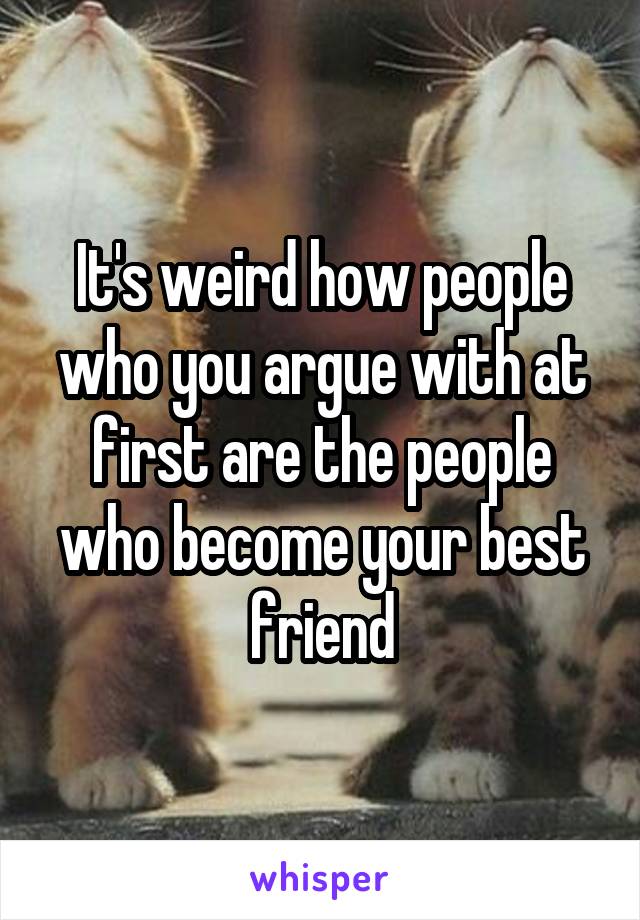 It's weird how people who you argue with at first are the people who become your best friend