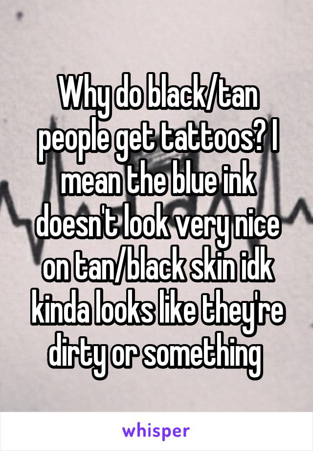 Why do black/tan people get tattoos? I mean the blue ink doesn't look very nice on tan/black skin idk kinda looks like they're dirty or something 