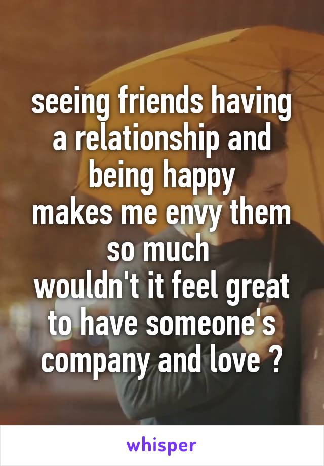 seeing friends having a relationship and being happy
makes me envy them so much 
wouldn't it feel great to have someone's company and love ?