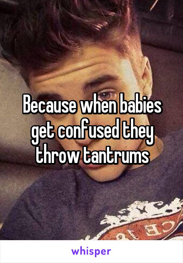 Because when babies get confused they throw tantrums