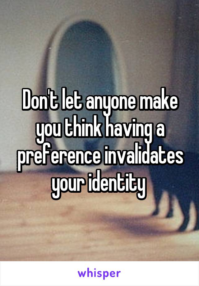 Don't let anyone make you think having a preference invalidates your identity 