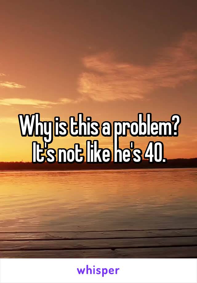 Why is this a problem?
It's not like he's 40.