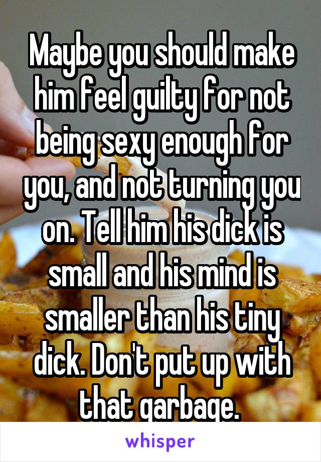 Maybe you should make him feel guilty for not being sexy enough for you, and not turning you on. Tell him his dick is small and his mind is smaller than his tiny dick. Don't put up with that garbage. 