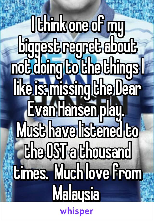 I think one of my biggest regret about not doing to the things I like is: missing the Dear Evan Hansen play. 
Must have listened to the OST a thousand times.  Much love from Malaysia 