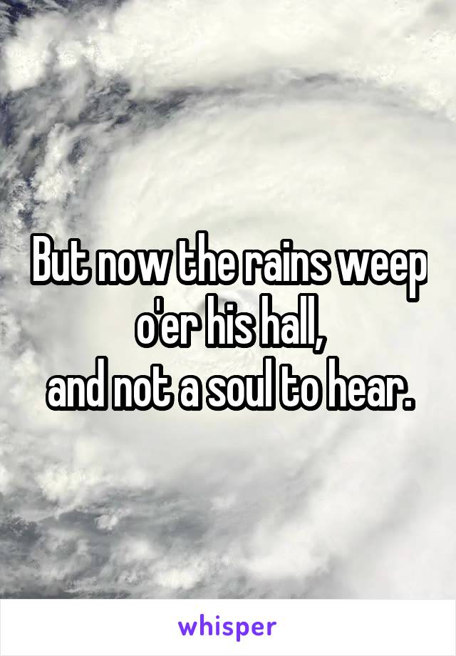 But now the rains weep o'er his hall,
and not a soul to hear.