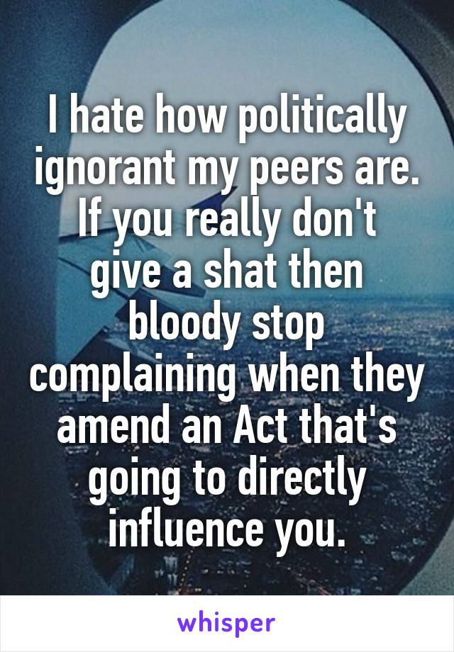 I hate how politically ignorant my peers are.
If you really don't give a shat then bloody stop complaining when they amend an Act that's going to directly influence you.