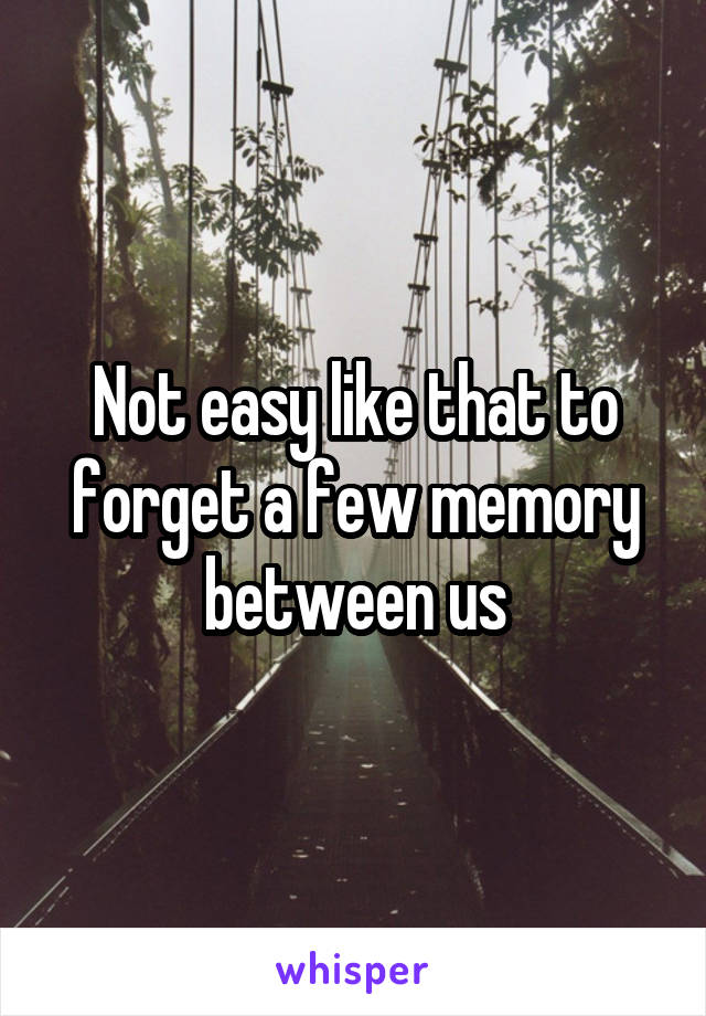 Not easy like that to forget a few memory between us