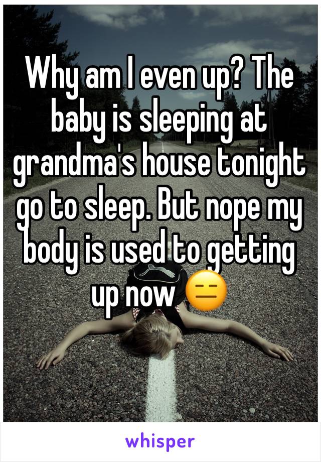 Why am I even up? The baby is sleeping at grandma's house tonight go to sleep. But nope my body is used to getting up now 😑