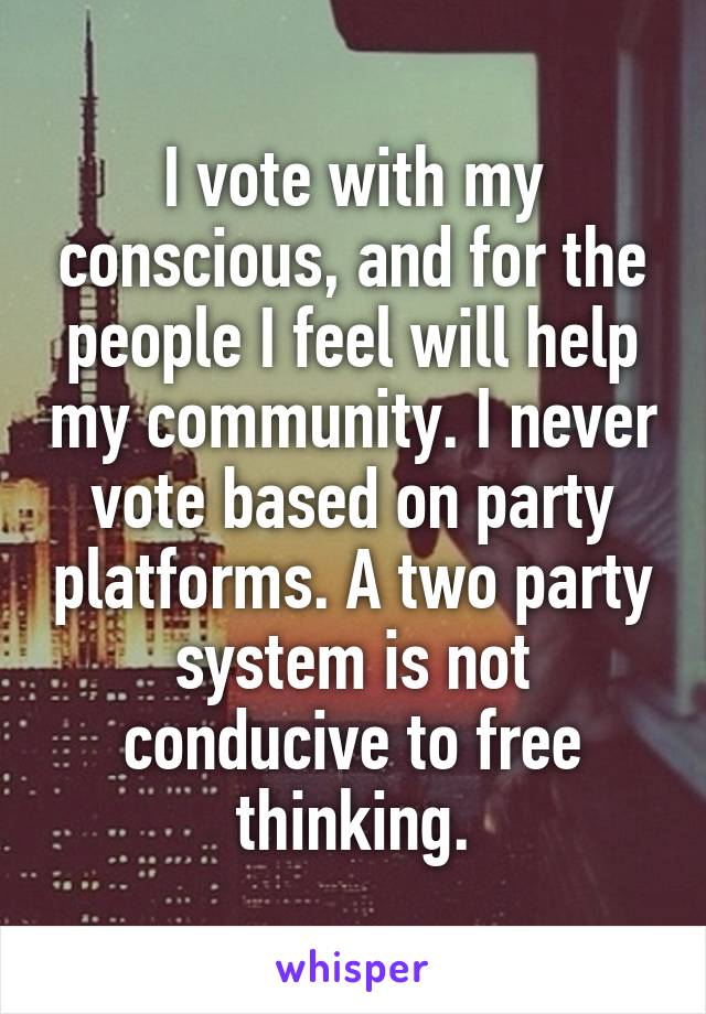 I vote with my conscious, and for the people I feel will help my community. I never vote based on party platforms. A two party system is not conducive to free thinking.