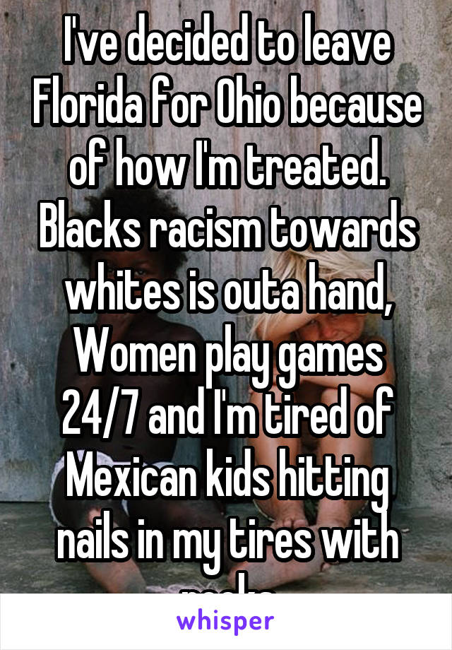 I've decided to leave Florida for Ohio because of how I'm treated. Blacks racism towards whites is outa hand, Women play games 24/7 and I'm tired of Mexican kids hitting nails in my tires with rocks