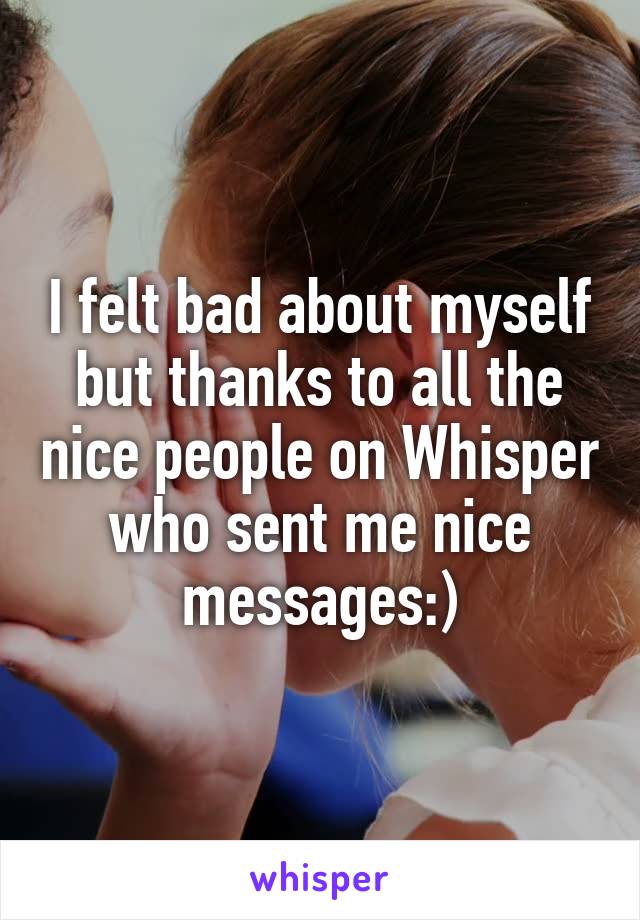 I felt bad about myself but thanks to all the nice people on Whisper who sent me nice messages:)