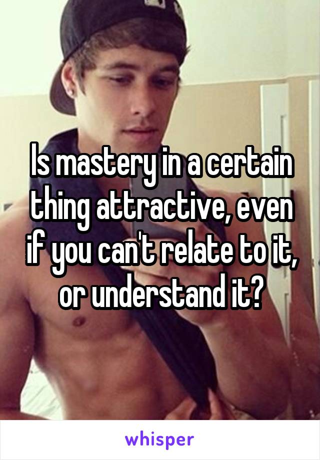 Is mastery in a certain thing attractive, even if you can't relate to it, or understand it?