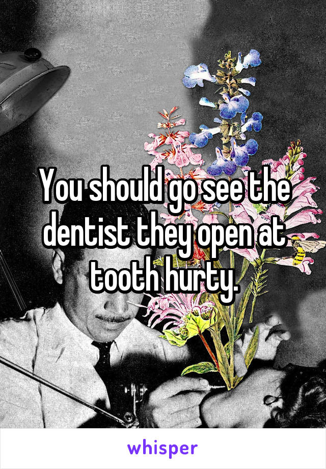 You should go see the dentist they open at tooth hurty.