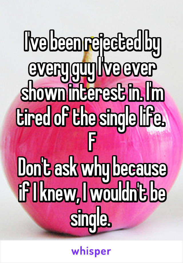 I've been rejected by every guy I've ever shown interest in. I'm tired of the single life. 
F
Don't ask why because if I knew, I wouldn't be single. 