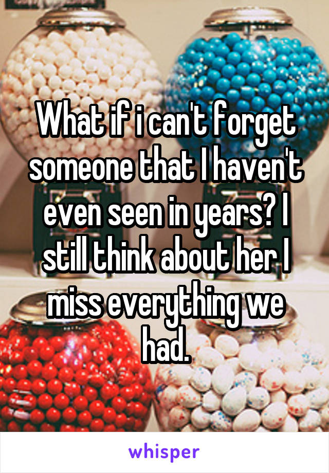 What if i can't forget someone that I haven't even seen in years? I still think about her I miss everything we had.