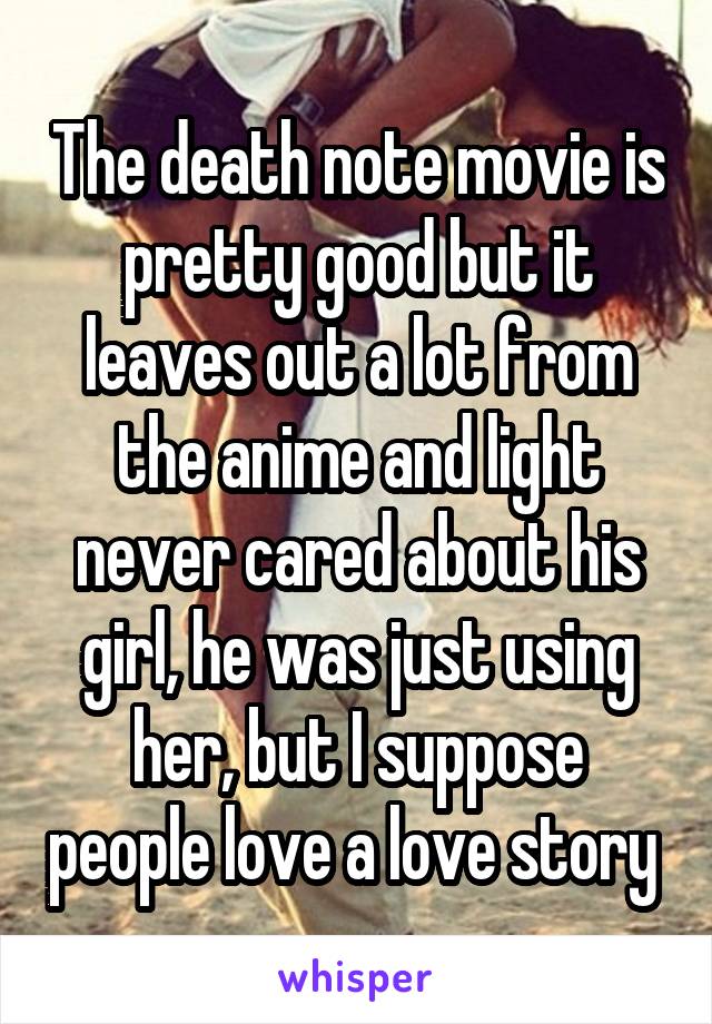 The death note movie is pretty good but it leaves out a lot from the anime and light never cared about his girl, he was just using her, but I suppose people love a love story 