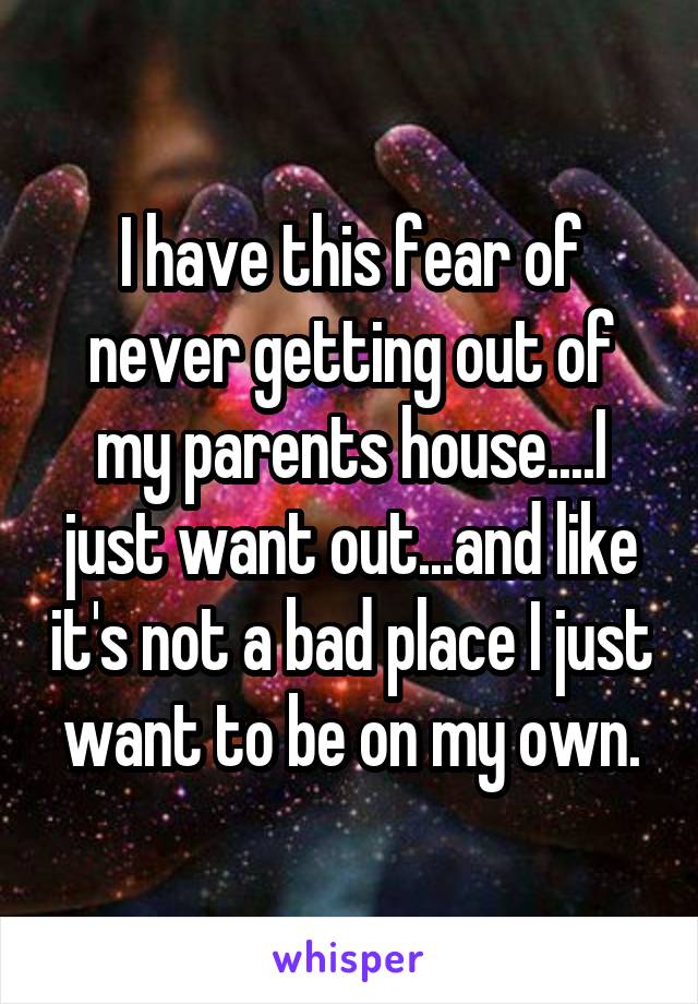 I have this fear of never getting out of my parents house....I just want out...and like it's not a bad place I just want to be on my own.