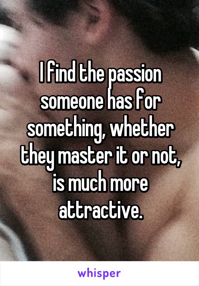 I find the passion someone has for something, whether they master it or not, is much more attractive.