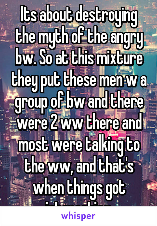 Its about destroying the myth of the angry bw. So at this mixture they put these men w a group of bw and there were 2 ww there and most were talking to the ww, and that's when things got interesting 