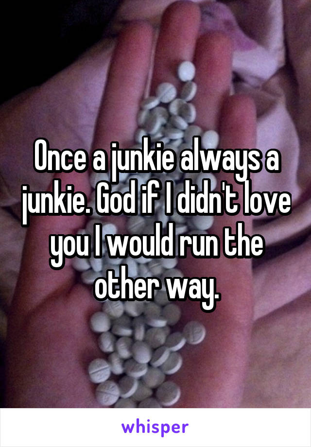 Once a junkie always a junkie. God if I didn't love you I would run the other way.