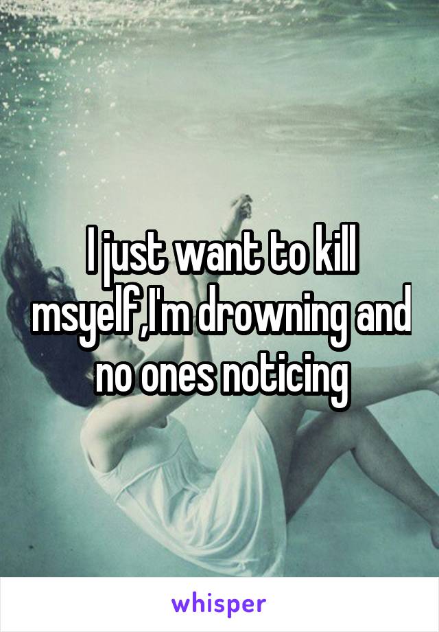 I just want to kill msyelf,I'm drowning and no ones noticing