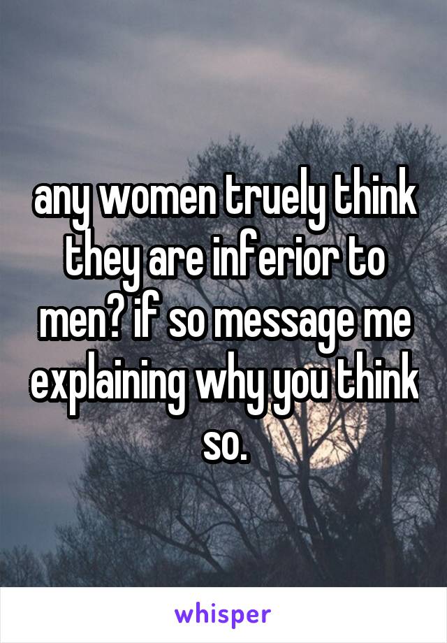 any women truely think they are inferior to men? if so message me explaining why you think so.